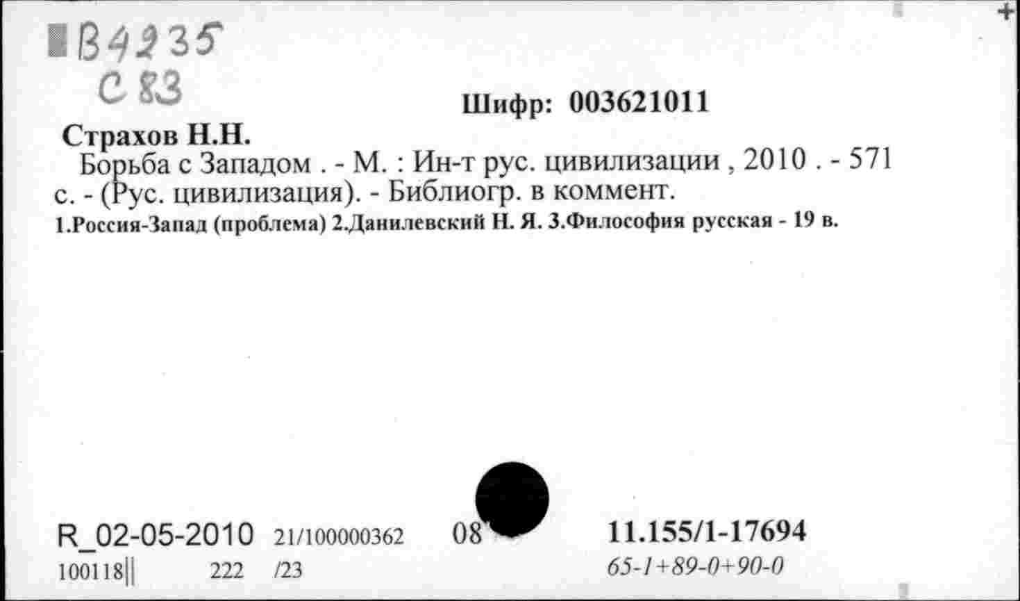 ﻿164^35'
С?3
Шифр: 003621011
Страхов Н.Н.
Борьба с Западом . - М. : Ин-т рус. цивилизации , 2010 . - 571 с. - (Рус. цивилизация). - Библиогр. в коммент.
1.Россия-Запад (проблема) 2.Данилевский Н. Я. З.Философия русская - 19 в.
Р_02-05-2010 21/юоооозб2 08 100118||	222 /23
11.155/1-17694
65-1 +89-0+ 90-0